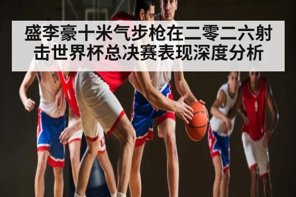 盛李豪十米气步枪在二零二六射击世界杯总决赛表现深度分析 | kaiyun